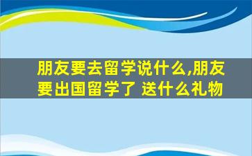 朋友要去留学说什么,朋友要出国留学了 送什么礼物